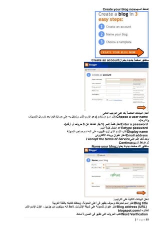 ‫إضغط السهم‪Create your blog now‬‬

‫ستظهر صفحة جديدة بعنوان ‪Create an account‬‬

‫أدخل البيانات الخاصة بك على الترتيب التالى‬
‫‪ Choose a user name‬إختر إسم مستخدم (وهو اإلسم الذى ستدخل به على حسابك فيما بعد إلرسال التدوينات‬
‫ونشرها)ه‬
‫‪Enter a password‬ادخل كلمة السر (ال يقل عددها عن 6 حروف أو أرقام)ه‬
‫‪Retype password‬اعد إدخال كلمة السر‬
‫‪ Display name‬اكتب اإلسم الذى تريد ظهوره على أنه اسم صاحب المدونة‬
‫‪Email address‬ادخل عنوان بريدك األلكترونى‬
‫وبعد ذلك ع ّلم على ‪I accept the terms of Service‬‬
‫ثم اضغط السهم‪Continue‬‬
‫ستظهر لك صفحة جديدة بعنوان ‪Name your blog‬‬

‫ادخل البيانات التالية على الترت يب:‬
‫‪ Blog title‬اختر إسم لمدونتك وسوف يظهر فى أعلى المدونة، ويمكنك كتابته باللغة العربية‬
‫)‪ Blog address (URL‬اختر عنوان للمدونة على شبكة اإلنترنت. الحظ أنه سيتكون من جزئين ، األول اإلسم الذى‬
‫تختاره ثم‪blogspot.com‬‬
‫‪Word Verification‬اكتب الحروف التى تظهر فى الصورة أمامك‬
‫98 ‪| P a g e‬‬

 