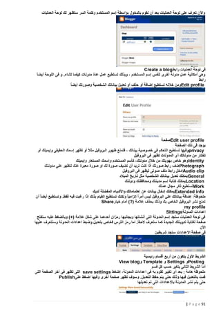 ‫واألن تعرف على لوحة العمليات بعد أن نقوم بالدخول بواسطة إسم المستخدم وكلمة السر ستظهر لك لوحة العمليات‬

‫فى لوحة العمليات رابط ‪Create a blog‬‬
‫وهى أمكانية عمل مدونة أخرى لنفس إسم المستخدم ، وبذلك تستطيع عمل عدة مدونات كيفما تشاء. و فى اللوحة أيضا ً‬
‫رابط‬
‫‪Edit profile‬ومن خالله تستطيع إضافة أو حذف أو تعديل بياناتك الشخصية وصورتك أيض اً‬

‫‪Edit user profile‬صفحة‬
‫يوجد فى تلك الصفحة‬
‫‪privacy‬وفيها تستطيع التحكم فى خصوصية بيناتك ، فتمنع ظهور البروفيل مثالً‬
‫أو تظهر إسمك الحقيقى وإيميلك أو‬
‫تختار من مدوناتك أى المدونات تظهر فى البروفيل‬
‫‪ Identity‬وهو خاص بهويتك من خالل مدونتك، كأسم المستخدم وإسمك المستعار وإيميلك‬
‫‪ Photograph‬ضف رابط صورتك أذا كنت تريد أن تضيف صورة لك او صورة معبرة عنك لتظهر على مدونتك‬
‫‪Audio clip‬ادخل رابط ملف صوتى ليظهر فى البروفيل‬
‫‪ General‬يمكنك تعديل بياناتك الشخصية مثل تاريخ الميالد‬
‫‪Location‬يمكنك كتابة إسم مدينتك ومحافظتك ودولتك‬
‫‪Work‬تستطيع ذكر مجال عملك‬
‫‪ Extended info‬يمكنك إدخال بيانات عن إهتماماتك واألشياء المفضلة لديك‬
‫ملحوظة: إضافة بياناتك على البروفيل ليس أمر ًا إلزاميا ً ولكنك تستطيع القيام بذلك إذا رغبت فيه فقط. وتستطيع أيضا ً أن‬
‫تمنع نشر البروفيل الخاص بك وذلك بحذف عالمة (?) أمام خيار‪Share‬‬
‫‪my profile‬‬
‫اعدادات المدونة‪Sittings‬‬
‫فى لوحة العمليات ستجد إسم المدونة التى أنشاتها وبجانبها رمزان أحدهما على شكل عالمة (+) وبالضغط عليه ستفتح‬
‫صفحة لكتابة تدوينتك الجديدة كما ستعرف الحقاً. أما رمز الترس فخاص بتعديل وضبط اعدادات المدونة وسنتعرف عليها‬
‫األن‬
‫فى صفحة االعدادات ستجد شريطين‬

‫الشريط األول يتكون من أربع أقسام رئيسية‬
‫‪Posting‬و ‪ Settings‬و ‪ Template‬و ‪View blog‬‬
‫أما الشريط الثانى يتغير حسب كل قسم‬
‫ملحوظة هامة : بعد أى تغيير تقوم به فى اعدادات المدونة، إضغط ‪ save settings‬التى تظهر فى آخر الصفحة التى‬
‫قمت بالتعديل فيها وذلك حتى يتم حفظ التعديل. وسوف تظهر صفحة أخرى وفيها اضغط على‪Publish‬‬
‫حتى يتم نشر المدونة باإلعدادات التى تم تعديلها‬

‫19 ‪| P a g e‬‬

 