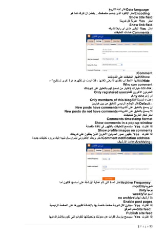 ‫‪Date language‬اختر لغة التاريخ‬
‫‪Encoding‬اختر اإلنكود الذى يناسب متصفحك .. يفضل ان تتركه كما هو‬
‫‪Show title field‬‬
‫اختر ‪ Yes‬عنونة كل تدوينة‬
‫‪Show link field‬‬
‫اختر ‪ Yes‬ليظهر مكان أى رابط تضيفه‬
‫: ‪Comments‬إعدادات التعليقات‬

‫‪:Comment‬‬
‫‪Show‬إلظهار التعليقات على التدوينات‬
‫‪Hide‬إلخفائها “الحظ أن إخفا ئها ال يعنى إلغائها ، فإذا أردت أن تظهرها مرة اخرى تستطيع ” ه‬
‫‪Who can comment‬‬
‫:هناك ثالث خيارات إلختيار من تسمح لهم بالتعليق على تدويناتك‬
‫المدونون اآلخرون فقط ‪Only registered users‬‬
‫أى زائر‪Any one‬‬
‫إعضاء المدونة فقط ‪Only members of this blog‬‬
‫: ‪Default‬اختر الوضع الرئيسى للتعليق من بين خيارين‬
‫أن يسمح بالتعليق على التدوينات ‪New posts have comments‬‬
‫أال يسمح بالتعليق على التدوينات ‪New posts do not have comments‬‬
‫اختر شكل التأريخ للتعليقات‬
‫‪Comments timestamp format‬‬
‫‪Show comments in a pop up window‬‬
‫إذا اخترت ‪ Yes‬ستسمح للتعليقات بالظهور فى نافذة منفصلة‬
‫‪Show profile images on comments‬‬
‫اذا اخترت ‪ Yes‬بظهور صور المدونين اآلخرين الذين يعلقون على تدوينتك‬
‫‪ Comment notification address‬ادخل بريدك اإللكترونى ليتم إرسال تنبيه إليك بورود تعليقات جديدة‬
‫: ‪Archiving‬إعدادت األرشيف‬

‫‪ Archive Frequency‬اختر المدة التى تتم عملية األرشفة على أساسها فتكون أما‬
‫شهرية‪monthly‬‬
‫يومية ‪daily‬‬
‫أسبوعية‪weekly‬‬
‫بال أرشيف نهائي اً‪no archive‬‬
‫‪Enable post pages‬‬
‫إذا اخترت ‪ Yes‬سيكون لكل تدوينة صفحة خاصة بها باإلضافة لظهورها على الصفحة الرئيسية‬
‫:‪Site feed‬ملقم الموقع‬
‫‪Publish site feed‬‬
‫إذا اخترت ‪ Yes‬سيسمح بإرسال فقرات عن مدونتك وتحديثاتها للقوائم التى تقوم باإلشتراك فيها‬
‫39 ‪| P a g e‬‬

 