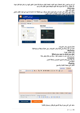 ‫فى المربع النصى أسفل الصفحة ستجد أالكواد الخاصة بقالب مدونتك فال تحاول التغيير فيها إن لم تكن لديك فكرة جيدة‬
‫عن الهتمل، أما إذا كنت تعرف تلك األكواد فيمكنك تعديل القالب كما ترغب‬
‫‪Pick new‬‬
‫إختيار قالب جديد‬
‫يمكنك تغيير القالب الذى اخترته من قبل لتجديد شكل مدونتك، مع مالحظة أنه إذا كنت قد غيرت فى أكواد القالب الحالى‬
‫فسيتم إحالل أكواد القالب الجديد وتفقد كل ما قمت بتغييره‬

‫كتابة وتنسيق ونشر التدوينات‬
‫نصل إلى أهم مرحلة وهى كتابة ونشر التدوينات. وهى عملية بسيطة يسرتها تقنية‬
‫‪Wysiwyg‬‬
‫وهى إختصار لعبارة‬
‫‪What you see is what you get‬‬
‫أى أن ما ستراه هو ما ستحصل عليه ، وذلك من خالل توفير حالة‬
‫‪compose‬‬
‫بشريط تنسيق جاهز لتنسيق النصوص وإضافة الصور‬
‫اضغط على‬
‫‪Posting‬‬
‫لتدخل على صفحة الكتابة والتنسيق‬

‫ستجد على أعلى يمين شريط التنسيق ط ريقتان رئيسيتان للكتابة‬
‫59 ‪| P a g e‬‬

 