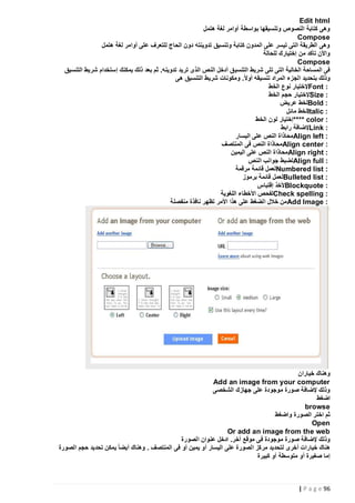 ‫‪Edit html‬‬
‫وهى كتابة النصوص وتنسيقها بواسطة أوامر لغة هتمل‬
‫‪Compose‬‬
‫وهى الطريقة التى تيسر على المدون كتابة وتنسيق تدوينته دون الحاج للتعرف على أوامر لغة هتمل‬
‫واألن تأكد من إختيارك للحالة‬
‫‪Compose‬‬
‫فى المساحة الخالية التى تلى شريط التنسي ق أدخل النص الذى تريد تدوينه. ثم بعد ذلك يمكنك إستخدام شريط التنسيق‬
‫وذلك بتحديد الجزء المراد تنسيقه أوالً. ومكونات شريط التنسيق هى‬
‫: ‪Font‬إلختيار نوع الخط‬
‫: ‪Size‬إلختيار حجم الخط‬
‫: ‪Bold‬لخط عريض‬
‫: ‪Italic‬لخط مائل‬
‫: ‪**** color‬إختيار لون الخط‬
‫: ‪Link‬إلضافة رابط‬
‫: ‪Align left‬محاذاة النص على اليسار‬
‫: ‪Align center‬محاذاة النص فى المنتصف‬
‫: ‪Align right‬محاذاة النص على اليمين‬
‫: ‪Align full‬لضبط جوانب النص‬
‫: ‪Numbered list‬لعمل قائمة مرقمة‬
‫: ‪Bulleted list‬لعمل قائمة برموز‬
‫: ‪Blockquote‬ألخذ إقتباس‬
‫: ‪Check spelling‬لفحص األخطاء اللغوية‬
‫: ‪ Add Image‬من خالل الضغط على هذا األمر تظهر نافذة منفصلة‬

‫وهناك خياران‬
‫‪Add an image from your computer‬‬
‫وذلك إلضافة صورة موجودة على جهازك الشخصى‬
‫اضغط‬
‫‪browse‬‬
‫ثم اختر الصورة واضغط‬
‫‪Open‬‬
‫‪Or add an image from the web‬‬
‫وذلك إلضافة صورة موجودة ف ى موقع آخر. ادخل عنوان الصورة‬
‫هناك خيارات أخرى لتحديد مركز الصورة على اليسار أو يمين أو فى المنتصف . وهناك أيضا ً يمكن تحديد حجم الصورة‬
‫إما صغيرة أو متوسطة أو كبيرة‬

‫69 ‪| P a g e‬‬

 
