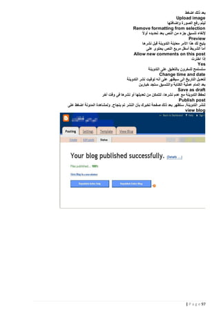 ‫بعد ذلك اضغط‬
‫‪Upload image‬‬
‫ليتم رفع الصورة وإضافتها‬
‫‪Remove formatting from selection‬‬
‫ً‬
‫إللغاء تنسيق جزء من النص بعد تحديده أوال‬
‫‪Preview‬‬
‫يتيح لك هذا األمر معاينة التدوينة قبل نشرها‬
‫أما الشريط أسفل مربع النص يحتوى على‬
‫‪Allow new comments on this post‬‬
‫إذا اخترت‬
‫‪Yes‬‬
‫ستستمح للىخرون بالتعليق على التدوينة‬
‫‪Change time and date‬‬
‫لتعديل التاريخ الى سيظهر على أنه توقيت نشر التدوينة‬
‫بعد إتمام عملية الكتابة والتنسيق ستجد خيارين‬
‫‪Save as draft‬‬
‫لحفظ التدوينة مع عدم نشرها، لتتمكن من تعديلها أو نشرها فى وقت آخر‬
‫‪Publish post‬‬
‫لنشر التدوينة. ستظهر بعد ذلك صفحة تخبرك بأن النشر تم بنجاح. ولمشاهدة المدونة اضغط على‬
‫‪view blog‬‬

‫79 ‪| P a g e‬‬

 