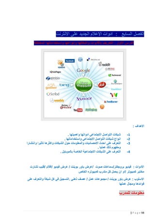 ‫الفصل السابع : ادوات اإلعالم الجديد على االنترنت‬
‫الدرس االول : التعريف باألدوات واشكالها وانواعها واستخداماتها المختلفة‬

‫االهداف :‬
‫1-‬
‫2-‬
‫3-‬
‫4-‬

‫شبكات التواصل االجتماعي ادواتها واهميتها .‬
‫انواع شبكات التواصل االجتماعي واستخداماتها .‬
‫التعرف على احدث االحصائيات والمعلومات حول الشبكات واكثرها تاثيرا وانتشارا‬
‫ومفهوم ذلك عمليا .‬
‫التعرف على الشبكات االجتماعية الخاصة بالموبايل .‬

‫االدوات : فيديو بروجكتر/سماعات صوت /عرض باور بوينت / عرض فيديو /اقالم /فليب تشارت‬
‫مختبر كمبيوتر /او ان يحمل كل متدرب كمبيوتره الخاص‬
‫االسلوب : عرض باور بوينت / مجموعات عمل / عصف ذهني .التسجيل في كل شبكة والتعرف على‬
‫فوائدها ومجال عملها‬

‫معلومات للمدرب‬

‫89 ‪| P a g e‬‬

 