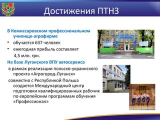 Достижения ПТНЗ
В Комиссаровском профессиональном
училище-агрофирме
• обучается 637 человек
• ежегодная прибыль составляет
4,5 млн. грн.
На базе Луганского ВПУ автосервиса
в рамках реализации польско-украинского
проекта «Агрогород-Луганск»
совместно с Республикой Польша
создается Международный центр
подготовки квалифицированных рабочих
по европейским программам обучения
«Профессионал»

 