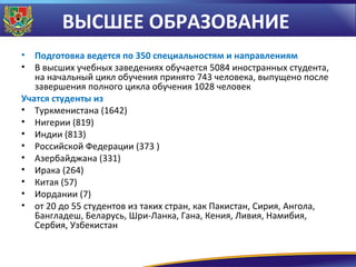 ВЫСШЕЕ ОБРАЗОВАНИЕ
•
•

Подготовка ведется по 350 специальностям и направлениям
В высших учебных заведениях обучается 5084 иностранных студента,
на начальный цикл обучения принято 743 человека, выпущено после
завершения полного цикла обучения 1028 человек
Учатся студенты из
• Туркменистана (1642)
• Нигерии (819)
• Индии (813)
• Российской Федерации (373 )
• Азербайджана (331)
• Ирака (264)
• Китая (57)
• Иордании (7)
• от 20 до 55 студентов из таких стран, как Пакистан, Сирия, Ангола,
Бангладеш, Беларусь, Шри-Ланка, Гана, Кения, Ливия, Намибия,
Сербия, Узбекистан

 
