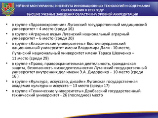 РЕЙТИНГ МОН УКРАИНЫ, ИНСТИТУТА ИННОВАЦИОННЫХ ТЕХНОЛОГИЙ И СОДЕРЖАНИЯ
ОБРАЗОВАНИЯ В 2013 ГОДУ
ВЫСШИЕ УЧЕБНЫЕ ЗАВЕДЕНИЯ ОБЛАСТИ III-IV УРОВНЕЙ АККРЕДИТАЦИИ

•
•
•

•

•
•

в группе «Здравоохранение» Луганский государственный медицинский
университет – 4 место (среди 16)
в группе «Аграрные вузы» Луганский национальный аграрный
университет – 6 место (среди 20)
в группе «Классические университеты» Восточноукраинский
национальный университет имени Владимира Даля - 10 место,
Луганский национальный университет имени Тараса Шевченко –
11 место (среди 29)
в группе «Право, правоохранительная деятельность, гражданская
защита, безопасность жизнедеятельности» Луганский государственный
университет внутренних дел имени Э.А. Дидоренко – 10 место (среди
16 )
в группе «Культура, искусство, дизайн» Луганская государственная
академия культуры и искусств – 13 место (среди 17)
в группе «Технические университеты» Донбасский государственный
технический университет - 26 (последнее) место

 