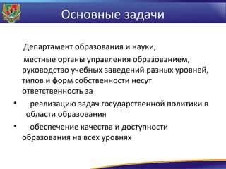 Основные задачи
Департамент образования и науки,
местные органы управления образованием,
руководство учебных заведений разных уровней,
типов и форм собственности несут
ответственность за
•
реализацию задач государственной политики в
области образования
•
обеспечение качества и доступности
образования на всех уровнях

 