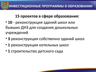 ИНВЕСТИЦИОННЫЕ ПРОГРАММЫ В ОБРАЗОВАНИИ

15 проектов в сфере образования:
• 10 - реконструкция зданий школ или
бывших ДНЗ для создания дошкольных
учреждений
• 3 реконструкция собственно зданий школ
• 1 реконструкция котельных школ
• 1 строительство детского сада

 