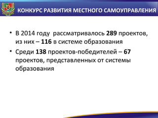 КОНКУРС РАЗВИТИЯ МЕСТНОГО САМОУПРАВЛЕНИЯ

• В 2014 году рассматривалось 289 проектов,
из них – 116 в системе образования
• Среди 138 проектов-победителей – 67
проектов, представленных от системы
образования

 