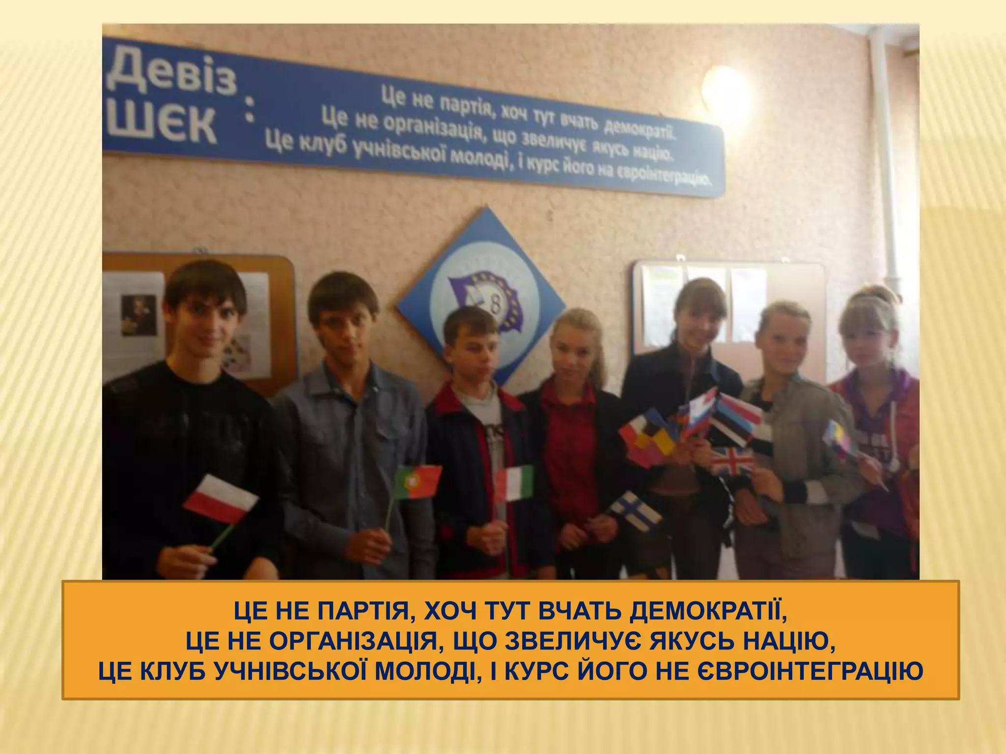 ЦЕ НЕ ПАРТІЯ, ХОЧ ТУТ ВЧАТЬ ДЕМОКРАТІЇ,
ЦЕ НЕ ОРГАНІЗАЦІЯ, ЩО ЗВЕЛИЧУЄ ЯКУСЬ НАЦІЮ,
ЦЕ КЛУБ УЧНІВСЬКОЇ МОЛОДІ, І КУРС ЙОГО НЕ ЄВРОІНТЕГРАЦІЮ

 