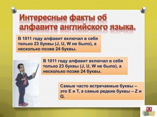 В 1011 году алфавит включал в себя
только 23 буквы (J, U, W не было), а
несколько позже 24 буквы.
В 1011 году алфавит включал в себя
только 23 буквы (J, U, W не было), а
несколько позже 24 буквы.
Самые часто встречаемые буквы –
это E и T, а самые редкие буквы – Z и
Q.

 