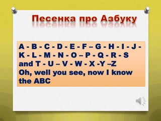A-B-C-D-E-F–G-H-I-JK-L-M-N-O–P-Q-R-S
and T - U – V - W - X -Y –Z
Oh, well you see, now I know
the ABC

 