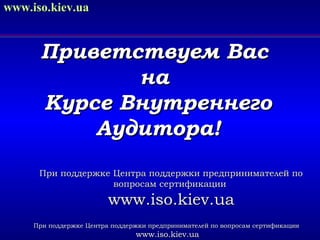 www.iso.kiev.ua

Приветствуем Вас
на
Курсе Внутреннего
Аудитора!
При поддержке Центра поддержки предпринимателей по
вопросам сертификации

www.iso.kiev.ua
При поддержке Центра поддержки предпринимателей по вопросам сертификации

www.iso.kiev.ua

 