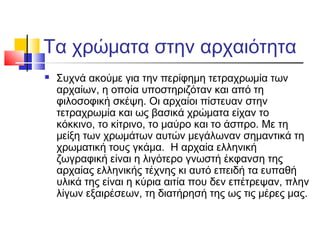 Τα χρώματα στην αρχαιότητα


Συχνά ακούμε για την περίφημη τετραχρωμία των
αρχαίων, η οποία υποστηριζόταν και από τη
φιλοσοφική σκέψη. Οι αρχαίοι πίστευαν στην
τετραχρωμία και ως βασικά χρώματα είχαν το
κόκκινο, το κίτρινο, το μαύρο και το άσπρο. Με τη
μείξη των χρωμάτων αυτών μεγάλωναν σημαντικά τη
χρωματική τους γκάμα. Η αρχαία ελληνική
ζωγραφική είναι η λιγότερο γνωστή έκφανση της
αρχαίας ελληνικής τέχνης κι αυτό επειδή τα ευπαθή
υλικά της είναι η κύρια αιτία που δεν επέτρεψαν, πλην
λίγων εξαιρέσεων, τη διατήρησή της ως τις μέρες μας.

 