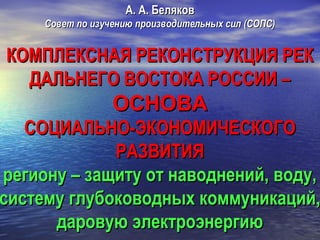 А. А. Беляков

Совет по изучению производительных сил (СОПС)

КОМПЛЕКСНАЯ РЕКОНСТРУКЦИЯ РЕК
ДАЛЬНЕГО ВОСТОКА РОССИИ –

ОСНОВА

СОЦИАЛЬНО-ЭКОНОМИЧЕСКОГО
РАЗВИТИЯ
региону – защиту от наводнений, воду,
систему глубоководных коммуникаций,
даровую электроэнергию

 