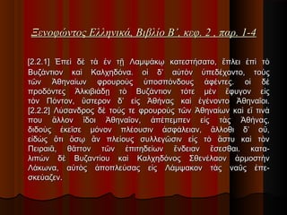 Ξενοφώντος Ελληνικά, Βιβλίο Β’, κεφ. 2 , παρ. 1-4

 

[2.2.1] Ἐπεὶ δὲ τὰ ἐν τῇ Λαμψάκῳ κατεστήσατο, ἔπλει ἐπὶ τὸ
Βυζάντιον καὶ Καλχηδόνα. οἱ δ’ αὐτὸν ὑπεδέχοντο, τοὺς
τῶν Ἀθηναίων φρουροὺς ὑποσπόνδους ἀφέντες. οἱ δὲ
προδόντες Ἀλκιβιάδῃ τὸ Βυζάντιον τότε μὲν ἔφυγον εἰς
τὸν Πόντον, ὕστερον δ’ εἰς Ἀθήνας καὶ ἐγένοντο Ἀθηναῖοι.
[2.2.2] Λύσανδρος δὲ τούς τε φρουροὺς τῶν Ἀθηναίων καὶ εἴ τινά
που ἄλλον ἴδοι Ἀθηναῖον, ἀπέπεμπεν εἰς τὰς Ἀθήνας,
διδοὺς ἐκεῖσε μόνον πλέουσιν ἀσφάλειαν, ἄλλοθι δ’ οὔ,
εἰδὼς ὅτι ὅσῳ ἂν πλείους συλλεγῶσιν εἰς τὸ ἄστυ καὶ τὸν
Πειραιᾶ, θᾶττον τῶν ἐπιτηδείων ἔνδειαν ἔσεσθαι. καταλιπὼν δὲ Βυζαντίου καὶ Καλχηδόνος Σθενέλαον ἁρμοστὴν
Λάκωνα, αὐτὸς ἀποπλεύσας εἰς Λάμψακον τὰς ναῦς ἐπεσκεύαζεν.

 