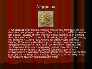 Λάμψακος

H Λάμψακος ήταν αρχαία ελληνική αποικία των Μιλήσιων και των
Φωκαέων, χτισμένη σε στρατηγική θέση στις ακτές του Ελλήσποντου
στη βόρεια Τρωάδα. Η πόλη χτίστηκε από Μιλήσιους με τη βοήθεια
Φωκαέων κατά τον 7ο αιώνα π.Χ. Η πόλη έχασε την ανεξαρτησία της
τον 6ο αιώνα π.Χ. από τους Λυδούς και στη συνέχεια από τους
Πέρσες. Η Λάμψακος εξασθένισε μετά από την επανάσταση που
πραγματοποίησε το 411 π.Χ. κατά των Αθηναίων.  Μετά τη λήξη
των Περσικών πολέμων η Λαμψάκος πέρασε στον έλεγχο των
Αθηναίων και εντάχτηκε στη Δηλιακή Συμμαχία, έχοντας την
υποχρέωση να συνεισφέρει δώδεκα τάλαντα στο ταμείο γεγονός που
μαρτυρά και την ευημερία της πόλης. Τα νομίσματα που έκοψε κατά
τον 4ο αιώνα δείχνουν μία ακμάζουσα πόλη.

 