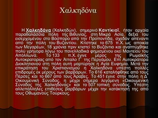 Χαλκηδόνα
Η Χαλκηδόνα  (Χαλκηδών), σημερινό Καντίκιοϊ , ήταν αρχαία
παραθαλάσσια πόλη της Βιθυνίας, στη Μικρά Ασία, δεξιά του
εισερχομένου στο Βόσπορο από την Προποντίδα, σχεδόν απέναντι
από την πόλη του Βυζαντίου. Κτίστηκε το 675 π.Χ. ως αποικία
των Μεγαρέων, 18 χρόνια πριν κτιστεί το Βυζάντιο και αναπτύχθηκε
πολύ γρήγορα λόγω του πανελλαδικά φημισμένου εκεί Μαντείου του
Απόλλωνα.
Το 133
π.Χ. έγινε
μέρος
της
Ρωμαϊκής
Αυτοκρατορίας από τον Άτταλο Γ΄ της Περγάμου. Επί Αυτοκράτορα
Διοκλητιανού στη πόλη αυτή μαρτύρησε η Αγία Ευφημία. Μετά την
επικράτηση του Χριστιανισμού η Χαλκηδόνα υπέστη πολλές
επιδρομές εκ μέρους των βαρβάρων. Το 616 καταλήφθηκε από τους
Πέρσες και το 667 από τους Άραβες. Το 451 έγινε στην πόλη η Δ΄
Οικουμενική Σύνοδος, η μέχρι σήμερα λεγόμενη «Οικουμενική
Σύνοδος της Χαλκηδόνας» και το 507 τοπική σύνοδος. Υπέστη
αλλεπάλληλες επιθέσεις βαρβάρων μέχρι την κατάκτησή της από
τους Οθωμανούς Τούρκους.

 