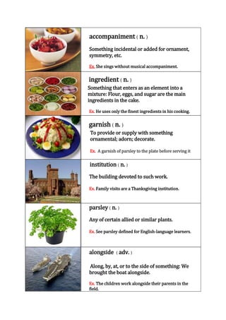 accompaniment ( n. )
Something incidental or added for ornament,
symmetry, etc.
Ex. She sings without musical accompaniment.

ingredient ( n. )
Something that enters as an element into a
mixture: Flour, eggs, and sugar are the main
ingredients in the cake.
Ex. He uses only the finest ingredients in his cooking.

garnish ( n. )
To provide or supply with something
ornamental; adorn; decorate.
Ex. A garnish of parsley to the plate before serving it

institution ( n. )
The building devoted to such work.
Ex. Family visits are a Thanksgiving institution.

parsley ( n. )
Any of certain allied or similar plants.
Ex. See parsley defined for English-language learners.

alongside ( adv. )
Along, by, at, or to the side of something: We
brought the boat alongside.
Ex. The children work alongside their parents in the
field.

 