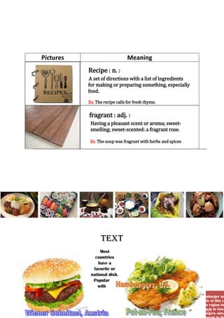 Pictures

Meaning
Recipe ( n. )
A set of directions with a list of ingredients
for making or preparing something, especially
food.
Ex. The recipe calls for fresh thyme.

fragrant ( adj. )
Having a pleasant scent or aroma; sweetsmelling; sweet-scented: a fragrant rose.
Ex. The soup was fragrant with herbs and spices

Text
Most
countries
have a
favorite or
national dish.
Popular
with

Although the origins of the hamburger ar
no argument over the popularity of this cl
and accompaniments vary from region to
original version visit Louis’ Lunch in New
which has been serving hamburgers since

 