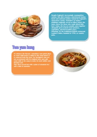 Despite England’s increasingly cosmopolitan
cuisine, this dish remains a much-loved Sunday
lunch and national symbol. Named for England’s
eponymous county, Yorkshire—or batter—
puddings originally served as fillers before the
main course for those who could afford little
beef. Today, the two are usually eaten together
alongside gravy-soaked roast potatoes,
vegetables, and horseradish sauce.
Planning: Try the traditional British restaurant
London’s Rules, founded in 1798, or country
pubs.

To enhance the flavour, sometimes nam phrik phao
or roast chilli paste is added to the soup before it
is removed from the heat. For foreigners who are
not accustomed with its original taste, just add
some milk to the soup to make its taste milder and
blended well.
Tips: Best served hot with a plate of steamed rice
and a dish of omelette.

 