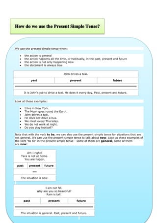 We use the present simple tense when:





the
the
the
the

action is general
action happens all the time, or habitually, in the past, present and future
action is not only happening now
statement is always true
John drives a taxi.
past

present

future

It is John's job to drive a taxi. He does it every day. Past, present and future.
Look at these examples:








I live in New York.
The Moon goes round the Earth.
John drives a taxi.
He does not drive a bus.
We meet every Thursday.
We do not work at night.
Do you play football?

Note that with the verb to be, we can also use the present simple tense for situations that are
not general. We can use the present simple tense to talk about now. Look at these examples of
the verb "to be" in the present simple tense - some of them are general, some of them
are now:
Am I right?
Tara is not at home.
You are happy.
past

present

future

The situation is now.

I am not fat.
Why are you so beautiful?
Ram is tall.
past

present

future

The situation is general. Past, present and future.

 