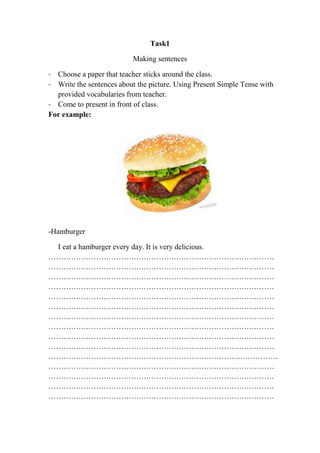 Task1
Making sentences
- Choose a paper that teacher sticks around the class.
- Write the sentences about the picture. Using Present Simple Tense with
provided vocabularies from teacher.
- Come to present in front of class.
For example:

-Hamburger
I eat a hamburger every day. It is very delicious.
………………………………………………………………………………
………………………………………………………………………………
………………………………………………………………………………
………………………………………………………………………………
………………………………………………………………………………
………………………………………………………………………………
………………………………………………………………………………
………………………………………………………………………………
………………………………………………………………………………
………………………………………………………………………………
…………………………………………………………………..……………
………………………………………………………………………………
………………………………………………………………………………
………………………………………………………………………………
………………………………………………………………………………

 
