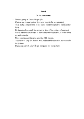 Task3
Go for your cake!
- Make a group of five to six people.
- Choose one representative from your team to be a respondent.
- Then make a line in front of the class. The representative stands at the
back.
- First person from each line comes in front of the picture of cake and
writes information about it to hint for the representative. You have ten
seconds to write.
- Next person does the same until the fifth person.
- Teacher will keep the picture back and the representative have to write
the answer.
- If you are correct, you will get one point per one picture.

 