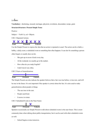 3. เนือหา
้
Vocabulary: shortening, encased, meringue, physicist, revolution, descendant, recipe, grain
StructureStructure: Present Simple Tense
Positive
Subject + Verb1 (s, es)+ Objects
USE 1 Repeated Actions
Use the Simple Present to express the idea that an action is repeated or usual. The action can be a habit, a
hobby, a daily event, a scheduled event or something that often happens. It can also be something a person
often forgets or usually does not do.
- She gets up at seven o'clock every day.
- At the weekend, we usually go to the market.
- How often do you study English?
- I don't travel very often.
USE 2 Facts or Generalizations
The Simple Present can also indicate the speaker believes that a fact was true before, is true now, and will
be true in the future. It is not important if the speaker is correct about the fact. It is also used to make
generalizations about people or things.
- The sun rises in the east.
- People need food.
- It snows in winter.
USE 3 Scheduled Events in the Near Future
Speakers occasionally use Simple Present to talk about scheduled events in the near future. This is most
commonly done when talking about public transportation, but it can be used with other scheduled events
as well.
- School begins at nine tomorrow.

 