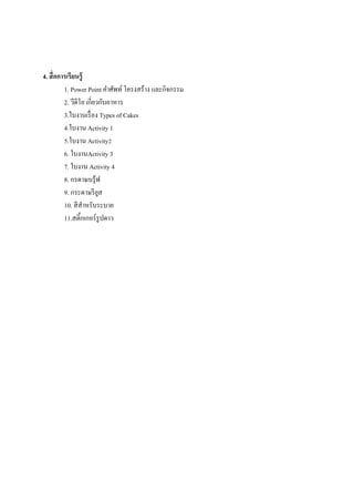 4. สื่ อการเรี ยนรู้
1. Power Point คาศัพท์ โครงสร้าง และกิจกรรม
2. วีดีโอ เกี่ยวกับอาหาร
3.ใบงานเรื่ อง Types of Cakes
4.ใบงาน Activity 1
5.ใบงาน Activity2
6. ใบงานActivity 3
7. ใบงาน Activity 4
8. กรดาษบรุ ้ฟ
9. กระดาษรี ยส
ู
10. สี สาหรับระบาย
11.สติ้กเกอร์ รูปดาว

 