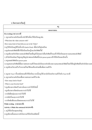 5. กิจกรรมการเรี ยนรู้
ครู
แผนการสอน

Pre-writing เวลา 40 นาที
1. ครู ถามคาถามนักเรี ยนเกี่ยวกับวีดีโอที่จะให้นกเรี ยนดู เช่น
ั
- What does the video concern with?
-How many kind of food did you see in the Video?
2.ครู ให้นกเรี ยนดูวดีโอเกี่ยวกับ kind of food เพื่อนาเข้าสู่ บทเรี ยน
ั
ี
3.ครู เล่นเกมคาศัพท์เพื่อให้นกเรี ยนเรี ยนรู ้และจาคาศัพท์ได้
ั
3.1ครู อธิ บายคาจากัดความของคาศัพท์โดยที่ครู ยงไม่เฉลยว่าเป็ นคาศัพท์ไหนแล้วให้นกเรี ยนเดาความหมายของคาศัพท์
ั
ั
3.2ถ้านักเรี ยนยังเดาไม่ถูกครู เปิ ดรู ปภาพของคาศัพท์น้ นบน power point แล้วให้นกเรี ยนเดาอีกครั้ง
ั
ั
3.3ครู เฉลยคาศัพท์บน power point
ั
3.4 ครู ทบทวนคาศัพท์เพื่อตรวจสอบความเข้าใจของนักเรี ยนจากคาอธิบายความหมายของคาศัพท์โดยให้จบคู่คาศัพท์กบคาจากัดความขอ
ั
4. ครู อธิบายโครงสร้างไวยากรณ์โดยใช้เกมเข้ามาช่วยเพื่อเพิ่มความเข้าใจ
5. ครู แจก Text 3 เรื่ องชนิ ดของเค้กให้นกเรี ยน จากนั้นครู ให้เวลานักเรี ยนทาความเข้าใจกับ Text 5นาที
ั
6. ครู ถามคาถามนักเรี ยนเพื่อตรวจสอบความเข้าใจ เช่น
- How many kind of food?
- What is your favorite food?
7.ครู อธิบายการคิดสร้างสรรค์และการนาไปใช้ ดังนี้
- ครู อธิ บายการคิดคล่องและการนาไปใช้
่
- การคิดยืดหยุนและการนาไปใช้
- การคิดริ เริ่ มและการนาไปใช้
- การคิดซับซ้อนละเอียดลออและการนาไปใช้
While-writing (เวลา40นาที)
Activity 1:Make the sentence(เวลา20นาที)
1. ครู ให้นกเรี ยนทุกคนจับคู่
ั
2.ครู อธิ บายขั้นตอนการทากิจกรรมให้นกเรี ยนฟังดังนี้
ั

 
