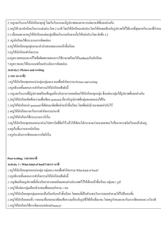 2.1ครู แจกใบงานให้นกเรี ยนทุกคู่ โดยในใบงานจะมีรูปภาพของอาหารแต่ละชาติที่แตกต่างกัน
ั
2.2ครู ให้เวลานักเรี ยนในการแต่งประโยค 2 นาที โดยให้นกเรี ยนแต่งประโยคให้สอดคล้องกับรู ปภาพให้ได้มากที่สุดภายในเวลาที่กาหน
ั
2.3 เมื่อหมดเวลาครู ให้นกเรี ยนแต่ละคู่เปลี่ยนใบงานกันจากนั้นให้แต่งประโยค ดังข้อ 2.2
ั
3. ครู นกเรี ยนใช้กระบวนการคิดคล่อง
ั
4.ครู ให้นกเรี ยนทุกคู่ออกมานานาเสนอผลงานหน้าชั้นเรี ยน
ั
5.ครู ให้นกเรี ยนทากิจกรรม
ั
6.ครู ตรวจสอบและแก้ไขข้อผิดพลาดของการใช้ภาษาพร้อมให้feedbackกับนักเรี ยน
7.ครู ตรวจและให้คะแนนพร้อมประเมินการคิดคล่อง
Activity2: Picture and writing
( เวลา 20 นาที)
1.ครู ให้นกเรี ยนทุกคนแบ่งกลุ่มกลุ่มละ4 คนเพื่อทากิจกรรม Picture and writing
ั
2.ครู อธิ บายขั้นตอนการทากิจกรรมให้นกเรี ยนฟังดังนี้
ั
2.1ครู แจกใบงานที่มีรูปภาพพร้อมข้อมูลเกี่ยวกับอาหารยอดนิยมให้นกเรี ยนทุกกลุ่ม ซึ่ งแต่ละกลุ่มได้รูปภาพที่แตกต่างกัน
ั
2.2ครู ให้นกเรี ยนคิดข้อความเพื่อเขียน postcard เกี่ยวกับรู ปภาพที่กลุ่มของตนเองได้รับ
ั
2.3ครู ให้นกเรี ยนนา postcard ที่เขียนมาติดที่ผนังหน้าชั้นเรี ยน โดยที่ผนังมี หมายเลยกากับไว้
ั
2.4ครู ให้นกเรี ยนเวลาในการทากิจกรรม5นาที
ั
2.5ครู ให้นกเรี ยนใช้กระบวนการริ เริ่ ม
ั
3.ครู ให้นกเรี ยนทุกคนออกมาอ่านโปสการ์ ดที่ติดไว้ แล้วให้เขียนใส่ กระดาษว่าหมายเลขอะไรคืออาหารชนิดไหนแล้วส่ งครู
ั
4.ครู เก็บชิ้นงานจากนักเรี ยน
5.ครู ประเมินการเขียนและการคิดริ เริ่ ม

Post-writing เวลา30นาที
Activity 3 : What kind of food?เวลา15 นาที
1.ครู ให้นกเรี ยนทุกคนแบ่งกลุ่ม กลุ่มละ6 คนเพื่อทากิจกรรม What kind of food?
ั
2.ครู อธิ บายขั้นตอนการทากิจกรรมให้นกเรี ยนฟังดังนี้
ั
2.1ครู จดเตรี ยมรู ปภาพที่เกี่ยวกับอาหารยอดนิยมของต่างประเทศไว้ให้เด็กหน้าชั้นเรี ยน กลุ่มละ1 รู ป
ั
2.2ครู ให้แต่ละกลุ่มเลือกตัวแทนเพื่อตอบคาถาม 1 คน
2.3ครู ให้นกเรี ยนทุกกลุ่มออกมายืนเรี ยงกันหน้าชั้นเรี ยน โดยคนที่เป็ นตัวแทนในการตอบคาถามให้ไปยืนคนที่6
ั
2.4ครู ให้นกเรี ยนคนที่1-5ออกมายืนออกมาเขียนข้อความเกี่ยวกับรู ปที่ได้เห็นที่ละคน โดยครู กาหนดเวลาในการเขียนคนละ10วินาที
ั
2.5ครู ให้นกเรี ยนใช้การคิดแบบคล่อง(Fluency)
ั

 
