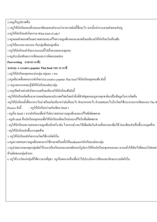 2.6ครู เก็บรู ปภาพคืน
2.7ครู ให้นกเรี ยนคนที่5ออกมาเขียนตอบคาถามว่าอาหารชนิดนี้ชื่ออะไร จากนั้นนากระดาษคาตอบส่ งครู
ั
4.ครู ให้นกเรี ยนทากิจกรรม What kind of cake?
ั
5.ครู เฉลยคาตอบพร้อมตรวจสอบและแก้ไขความถูกต้องของภาษาพร้อมอธิ บายให้นกเรี ยนในห้องฟัง
ั
6.ครู ให้คะแนน1คะแนน กับกลุ่มที่ตอบถูกต้อง
7.ครู ให้นกเรี ยนทากิจกรรมแบบนี้ไปเรื่ อยๆจนครบทุกคน
ั
8.ครู ประเมินทักษะการเขียนและการคิดแบบคล่อง
Post-writing (เวลา15 นาที)
Activity 4 :creative popular Thai food เวลา 25 นาที
1.ครู ให้นกเรี ยนทุกคนแบ่งกลุ่ม กลุ่มละ 3 คน
ั
2.ครู อธิ บายขั้นตอนการทากิจกรรม creative popular Thai food ให้นกเรี ยนทุกคนฟัง ดังนี้
ั
2.1ครู แจกกระดาษบรู๊ ฟให้นกเรี ยนแต่ละกลุ่ม
ั
2.2ครู เปิ ดตัวอย่างทากิจกรรมพร้อมอธิ บายให้นกเรี ยนฟังดังนี้
ั
-ครู ให้นกเรี ยนคิดค้นอาหารยอดนิยมของประเทศไทยโดยนาสิ่ งที่สาคัญของเมนูจากทุกชาติมาเป็ นข้อมูลในการคิดค้น
ั
-ครู ให้นกเรี ยนตั้งชื่ออาหารใหม่ พร้อมกับอธิ บายว่ามันคืออะไร ทามาจากอะไร ส่ วนผสมอะไรบ้างโดยใช้กระบวนการเขียนแบบ The W
ั
Process ดังนี้
- ครู ให้นกเรี ยนร่ วมกันเขียน Draft 1
ั
- ครู เก็บ Draft 1 จากนักเรี ยนเพื่อนาไปตรวจสอบความถูกต้องและแก้ไขข้อผิดพลาด
- ครู ส่ง draft คืนนักเรี ยนทุกคนเพื่อให้นกเรี ยนเขียนใหม่และแก้ไขในข้อเผิดพลาด
ั
- ครู ให้นกเรี ยนตรวจสอบความถูกต้องอีกครั่ง เช่น ไวยากรณ์ และให้เพิ่มเติมในส่ วนที่อยากจะเพิ่มได้ ก่อนเขียนส่ งเป็ นชิ้นงานมุดท้าย
ั
- ครู ให้นกเรี ยนส่ งชื้นงานสุ ดท้าย
ั
3. ครู ให้นกเรี ยนทากิจกรรมโดยใช้การคิดริ เริ่ ม
ั
4.ครู ตรวจสอบความถูกต้องของการใช้ภาษาพร้อมทั้งให้feedbackแก่นกเรี ยนแต่ละกลุ่ม
ั
ั
5.ครู นาผลงานของทุกกลุ่มติดไว้รอบๆห้องเรี ยนและแจกสติกเกอร์ รูปดาวให้กบนักเรี ยนทุกคนคนละ1ดวงแล้วให้เดินไปติดบนโปสเตอร
ห้ามติดของกลุ่มตัวเอง
6. ครู ให้รางวัลแก่กลุ่มที่ได้ดาวมากที่สุด7. ครู เก็บผลงานคืนเพื่อนาไปประเมินการเขียนและทักษะความคิดริ เริ่ ม

 