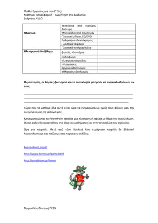 Φφλλο Εργαςίασ για τθν Δ’ Τάξθ
Μάκθμα: Πλθροφορικι – Αναηιτθςθ ςτο Διαδίκτυο
Διάρκεια: 4 Δ.Ω

Πλαςτικό

Ηλεκτρονικά Απόβλητα

Κεςεδάκια από γιαοφρτι,
βοφτυρο
Μπουκάλια από ςαμπουάν
Πλαςτικζσ κικεσ CD/DVD
Σωλθνάρια οδοντόκρεμασ
Πλαςτικά ταψάκια
Πλαςτικά ποτιρια/πιάτα
ψυγεία, πλυντιρια
ραδιόφωνα
θλεκτρικά παιχνίδια,
τθλεοράςεισ
όργανα ακλθτιςμοφ
ακλθτικόσ εξοπλιςμόσ

Οι μπαταρίεσ, οι λάμπεσ φωτιςμοφ και τα αυτοκίνητα μποροφν να ανακυκλωθοφν και αν
που;
___________________________________________________________________________
___________________________________________________________________________
________________________________________________________________________
Τϊρα που τα μάκαμε όλα αυτά είναι ϊρα να ενθμερϊςουμε εμείσ τουσ φίλουσ μασ, τθν
οικογζνεια μασ, τθ γειτονιά μασ.
Χρθςιμοποιϊντασ το PowerPoint φτιάξτε μια θλεκτρονικι αφίςα με κζμα τθν ανακφκλωςθ.
Οι πιο καλζσ κα αναρτθκοφν ςτο blog του μακιματοσ και ςτθν ιςτοςελίδα του ςχολείου.
Ώρα για παιχνίδι: Μετά από τόςθ δουλειά λίγο ευχάριςτο παιχνίδι δε βλάπτει!
Ανακυκλωνουμε και παίηουμε ςτισ παρακατω ςελίδεσ:

Ανακφκλωςθ τϊρα!
http://www.herrco.gr/game.html
http://avrabloom.gr/home

Πωγωνίδου Φωτεινι ΠΕ19

 