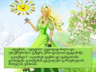 - ადექით, - ადექით! გეყოფად ძილი და
უსაქმურობა!- გაწყრა ერთ დილით დედამიწა.
- გათენდა? - იკითხეს დებმა და ფანჯარაში
გაიხედეს. გათენებას ყვავილები გაზაფხულის
მოსვლას ეძახიან.

 