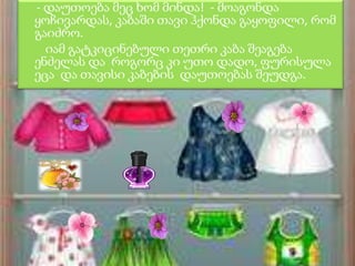 - დაუთოება მეც ხომ მინდა! - მოაგონდა
ყოჩივარდას, კაბაში თავი ჰქონდა გაყოფილი, რომ
გაიძრო.
იამ გატკიცინებული თეთრი კაბა შეაგება
ენძელას და როგორც კი უთო დადო, ფურისულა
ეცა და თავისი კაბების დაუთოებას შეუდგა.

 