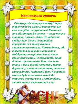 Навчаємося граючи
Скільки років вашому малюку? Через
півроку піде до школи? Вважаєте, що
вже потрібно готуватися? Можливо.
Але підготовка до школи — це не тільки
читання, письмо, лічба. Це набагато
серйозніше. Тільки не потрібно
нервувати ся і примушувати
хвилюватися малюка. Намагайтесь, аби
підготовка до школи викликала у
майбутнього першокласника лише
позитивні емоції. Не забувайте, ваша
дитина ще маленька. Вона повинна
жити у своїй віковій категорії, грати,
дружити, ставити запитання, вчитися
спілкуватися, пізнавати світ. А вчитися
малюк буде все-таки в школі, де
отримає статус учня. І пам'ятайте,
знання краще засвоюються у грі.

 
