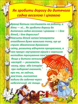 Як зробити дорогу до дитячого
садка веселою і цікавою
Вранці батьки поспішають на роботу, а
діти — ні... Як зробити дорогу до
дитячого садка веселою і цікавою — і для
дітей, і для дорослих?
Навчити дітей запам'ятовувати
оповідання дуже важливо тому, що це
сприяє збагаченню духовного
світу, розвитку відчуття прекрасного, а
сам процес заучування віршів є хорошим
методом тренування пам'яті.
Якщо у дитини кепський
настрій — розкажіть
казку, вірш або історію
про подорожі гномиків,
про те, як зайчик,
хом'ячок, лисенятко
ходили до садочка через
небезпечний ліс тощо.

 