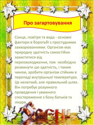 Про загартовування
Сонце, повітря та вода - основні
фактори в боротьбі з простудними
захворюваннями. Організм має
природну здатність самостійно
захиститися від
переохолодження, тож необхідно
розвинути цю здатність, і таким
чином, зробити організм стійким в
перепаді внутрішньої температури.
Це нелегкий, але правильний шлях.
Він потребує розумного
проведення і уважного
спостереження з боку батьків та
лікаря.

 