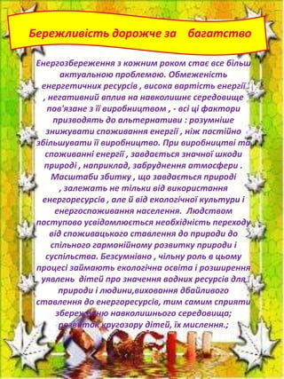 Бережливість дорожче за багатство
Енергозбереження з кожним роком стає все більш
актуальною проблемою. Обмеженість
енергетичних ресурсів , висока вартість енергії
, негативний вплив на навколишнє середовище
пов'язане з її виробництвом , - всі ці фактори
призводять до альтернативи : розумніше
знижувати споживання енергії , ніж постійно
збільшувати її виробництво. При виробництві та
споживанні енергії , завдається значної шкоди
природі , наприклад, забруднення атмосфери .
Масштаби збитку , що завдається природі
, залежать не тільки від використання
енергоресурсів , але й від екологічної культури і
енергоспоживання населення. Людством
поступово усвідомлюється необхідність переходу
від споживацького ставлення до природи до
спільного гармонійному розвитку природи і
суспільства. Безсумнівно , чільну роль в цьому
процесі займають екологічна освіта і розширення
уявлень дітей про значення водних ресурсів для
природи і людини,виховання дбайливого
ставлення до енергоресурсів, тим самим сприяти
збереженню навколишнього середовища;
розвиток кругозору дітей, їх мислення.;

 