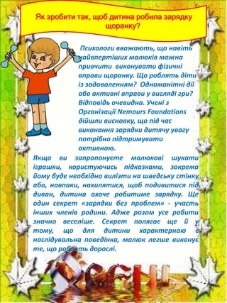 Як зробити так, щоб дитина робила зарядку
щоранку?

Психологи вважають, що навіть
найвпертіших малюків можна
привчити виконувати фізичні
вправи щоранку. Що роблять діти
із задоволенням? Одноманітні дії
або активні вправи у вигляді гри?
Відповідь очевидна. Учені з
Організації Nemours Foundations
дійшли висновку, що під час
виконання зарядки дитячу увагу
потрібно підтримувати
активною.
Якщо ви запропонуєте малюкові шукати
іграшки, користуючись підказками, зокрема
йому буде необхідно вилізти на шведську стінку
або, навпаки, нахилятися, щоб подивитися під
диван, дитина охоче робитиме зарядку. Ще
один секрет «зарядки без проблем» - участь
інших членів родини. Адже разом усе робити
значно веселіше. Секрет полягає ще й у
тому, що для дитини характерною є
наслідувальна поведінка, малюк легше виконує
те, що роблять дорослі.

 
