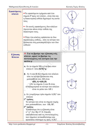 Μαθηματικά Κατεύθυνσης Β Λυκείου

Κωνικές Τομές: Κύκλος

Εφαπτόμενες
 Τα εφαπτόμενα τμήματα από ένα
κύκλου
σημείο Ρ προς τον κύκλο , είναι ίσα και
η διακεντρική ευθεία διχοτομεί τη γωνία
τους

K
R
φθ

Ρ

 Οι κοινές εφαπτόμενες δυο κύκλων
Ρ

τέμνονται πάνω στην ευθεία της
διακέντρου τους.

K

Λ

 Όταν ένα κύκλος εφάπτεται σε δυο
παράλληλες ευθείες , τότε το κέντρο του
βρίσκεται στη μεσοπαράλληλο των δυο
ευθειών

K
R

Ρ

Εξίσωση
Κύκλου

 Για να βρούμε την εξίσωση ενός
κύκλου ,αρκεί να βρούμε τις
συντεταγμένες του κέντρου και την
ακτίνα ρ

γ. Αν γνωρίζουμε τρία σημεία Α,Β,Γ του
κύκλου
ος
1 τρόπος
Το κέντρο του είναι το σημείο τομής
των μεσοκαθέτων, των ΑΒ, ΒΓ.
ος
2 τρόπος
Υποθέτουμε ότι η εξίσωση είναι
x2+y2+Ax+By+Γ=0. Επειδή
επαληθεύεται από τις συντεταγμένες
των σημείων αντικαθιστούμε και
προκύπτει σύστημα ως προς Α,Β,Γ.
-6-

ρ

K

β. Αν Α και Β δύο σημεία του κύκλου
τότε το κέντρο βρίσκεται στη
μεσοκάθετο του ΑΒ είναι
d(Κ,Α)=d(K,B)
(Αν τα σημεία Α και Β είναι
αντιδιαμετρικά το κέντρο του κύκλου
είναι το μέσο του ΑΒ )

http://www.perikentro.blogspot.gr/

Μ

C

α. Αν το σημείο Μ(x,y) ανήκει στον
κύκλο C τότε (ΚΜ)=ρ

A

B
K
C

A

B
K
C

Γ

Επιμέλεια: Κώστας Κουτσοβασίλης

 
