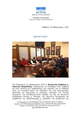 Σάββατο, 22 Φεβρουαρίου 2014

ΔΕΛΤΙΟ ΤΥΠΟΥ

Την Παρασκευή 21 Φεβρουαρίου 2014 ο Βουλευτής Καβάλας κ.
Ιωάννης Πασχαλίδης, επιθυμώντας να συνδράμει στην προβολή
και στην επίλυση των προβλημάτων των αγροτών του Ν. Καβάλας
ώστε να επιτευχθεί άρση του αδιεξόδου που είχε δημιουργηθεί,
οργάνωσε και συμμετείχε σε σύσκεψη, παρουσία του Γενικού
Γραμματέα της Κοινοβουλευτικής Ομάδας της ΝΔ και Βουλευτή
Περιφέρειας Αττικής κ. Μπούρα, του Βουλευτή Επικρατείας και
Συμβούλου του Πρωθυπουργού κ. Λαζαρίδη, του Συμβούλου του

 