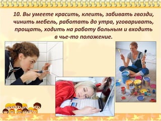 10. Вы умеете красить, клеить, забивать гвозди,
чинить мебель, работать до утра, уговаривать,
прощать, ходить на работу больным и входить
в чье-то положение.

 