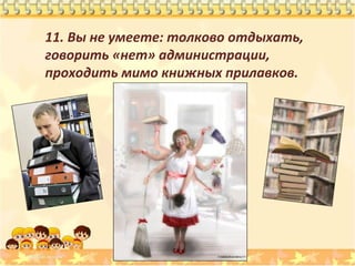 11. Вы не умеете: толково отдыхать,
говорить «нет» администрации,
проходить мимо книжных прилавков.

 