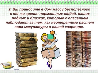 2. Вы приносите в дом массу бесполезного
с точки зрения нормальных людей, ваших
родных и близких, которые с опасением
наблюдают за тем, как неотвратимо растет
гора макулатуры в вашей квартире.

 
