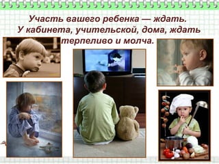 Участь вашего ребенка — ждать.
У кабинета, учительской, дома, ждать
терпеливо и молча.

 