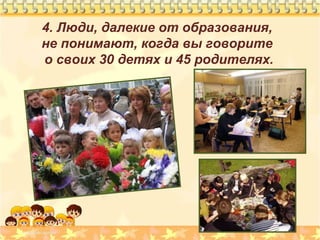 4. Люди, далекие от образования,
не понимают, когда вы говорите
о своих 30 детях и 45 родителях.

 