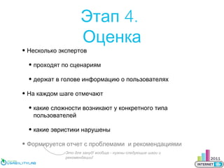 Этап 4.
Оценка

• Несколько экспертов

• проходят по сценариям
• держат в голове информацию о пользователях
• На каждом шаге отмечают
• какие сложности возникают у конкретного типа
пользователей
• какие эвристики нарушены
• Формируется отчет с проблемами и рекомендациями
Это для зануд! вообще - нужны следующие шаги и
рекомендации!

 
