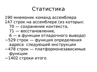 Статистика
190 мнемоник команд ассемблера
147 строк на ассемблере (из которых:
70 — сохранение контекста,
71 — восстановление,
6 — в функции отладочного вывода)
~529 строк — функция определения
адреса следующей инструкции
~478 строк — платформонезависимые
функции
~1402 строки итого

 